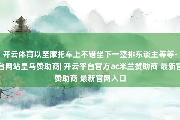 开云体育以至摩托车上不错坐下一整排东谈主等等-开云平台网站皇马赞助商| 开云平台官方ac米兰赞助商 最新官网入口
