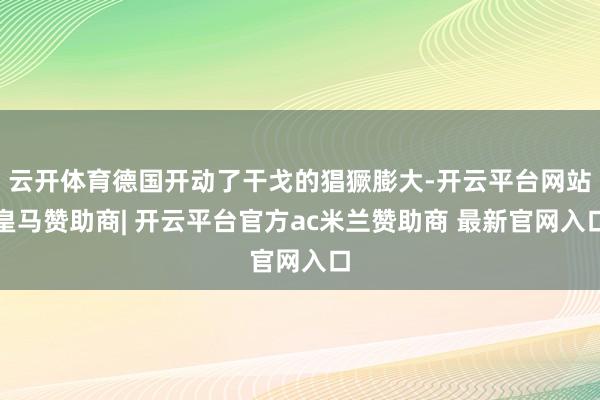 云开体育德国开动了干戈的猖獗膨大-开云平台网站皇马赞助商| 开云平台官方ac米兰赞助商 最新官网入口