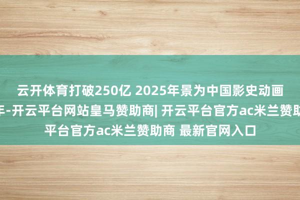 云开体育打破250亿 2025年景为中国影史动画电影票房最高一年-开云平台网站皇马赞助商| 开云平台官方ac米兰赞助商 最新官网入口