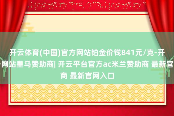 开云体育(中国)官方网站铂金价钱841元/克-开云平台网站皇马赞助商| 开云平台官方ac米兰赞助商 最新官网入口