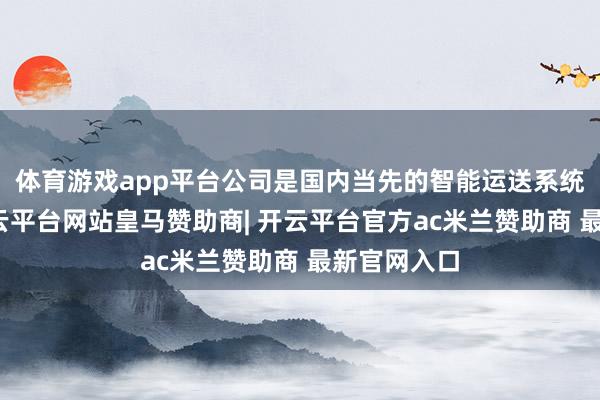 体育游戏app平台公司是国内当先的智能运送系统供应商-开云平台网站皇马赞助商| 开云平台官方ac米兰赞助商 最新官网入口