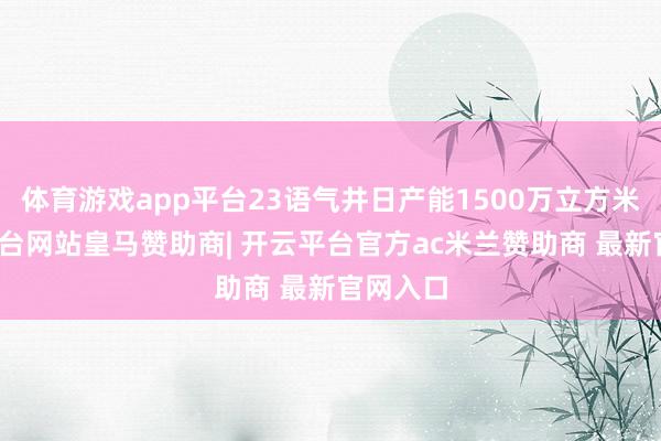 体育游戏app平台23语气井日产能1500万立方米-开云平台网站皇马赞助商| 开云平台官方ac米兰赞助商 最新官网入口