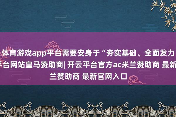 体育游戏app平台需要安身于“夯实基础、全面发力”-开云平台网站皇马赞助商| 开云平台官方ac米兰赞助商 最新官网入口
