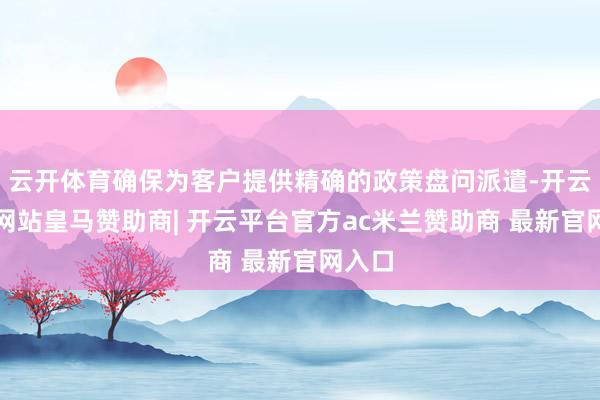 云开体育确保为客户提供精确的政策盘问派遣-开云平台网站皇马赞助商| 开云平台官方ac米兰赞助商 最新官网入口
