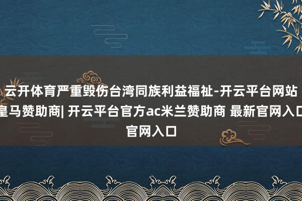 云开体育严重毁伤台湾同族利益福祉-开云平台网站皇马赞助商| 开云平台官方ac米兰赞助商 最新官网入口