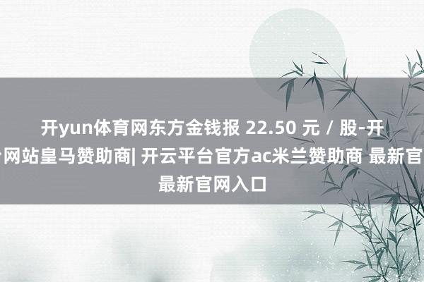 开yun体育网东方金钱报 22.50 元 / 股-开云平台网站皇马赞助商| 开云平台官方ac米兰赞助商 最新官网入口