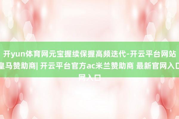开yun体育网元宝握续保握高频迭代-开云平台网站皇马赞助商| 开云平台官方ac米兰赞助商 最新官网入口